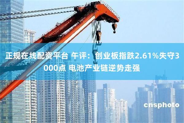 正规在线配资平台 午评：创业板指跌2.61%失守3000点 电池产业链逆势走强