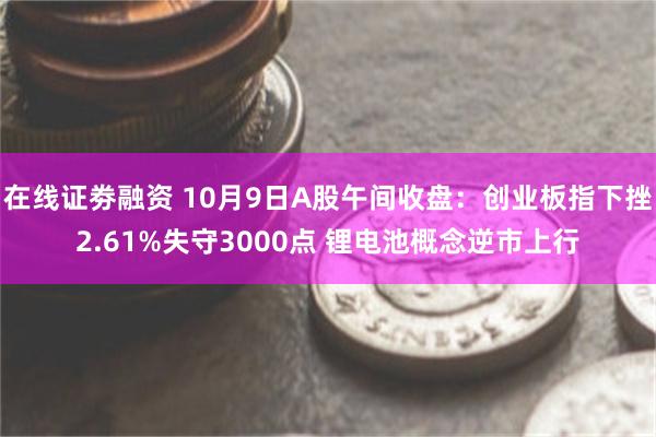 在线证劵融资 10月9日A股午间收盘：创业板指下挫2.61%失守3000点 锂电池概念逆市上行